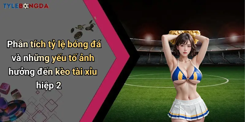Phân tích tỷ lệ bóng đá và những yếu tố ảnh hưởng đến kèo tài xỉu hiệp 2
