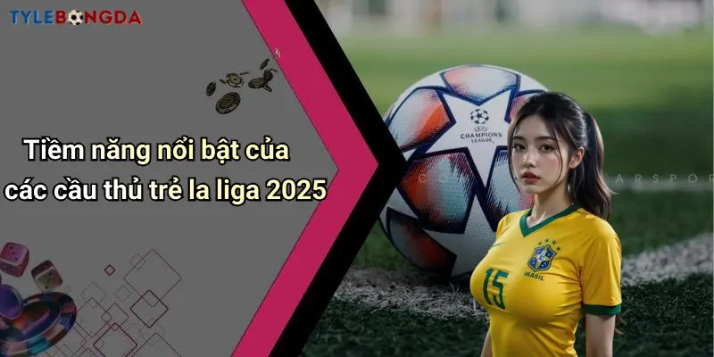 Tiềm năng nổi bật của các cầu thủ trẻ la liga 2025